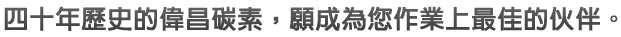 四十年歷史的偉昌碳素，願成為您作業上最佳的伙伴。